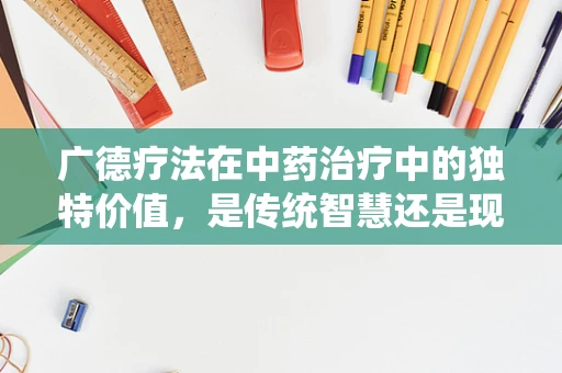 广德疗法在中药治疗中的独特价值，是传统智慧还是现代创新的结合？