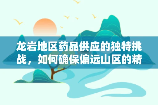 龙岩地区药品供应的独特挑战，如何确保偏远山区的精准用药？