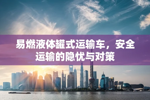 易燃液体罐式运输车，安全运输的隐忧与对策