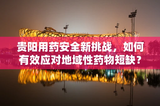 贵阳用药安全新挑战，如何有效应对地域性药物短缺？