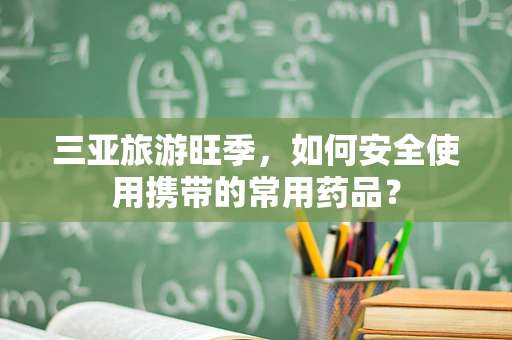 三亚旅游旺季，如何安全使用携带的常用药品？