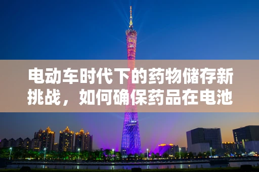 电动车时代下的药物储存新挑战，如何确保药品在电池驱动的医疗设备中安全无虞？