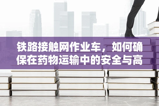 铁路接触网作业车，如何确保在药物运输中的安全与高效？