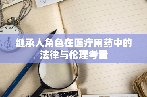继承人角色在医疗用药中的法律与伦理考量