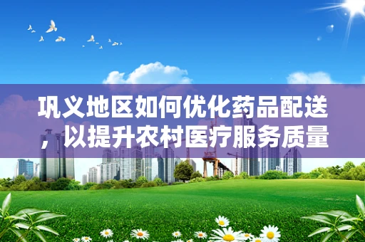 巩义地区如何优化药品配送，以提升农村医疗服务质量？