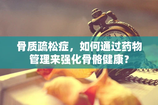 骨质疏松症，如何通过药物管理来强化骨骼健康？