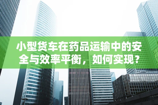 小型货车在药品运输中的安全与效率平衡，如何实现？