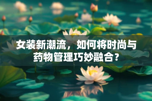 女装新潮流，如何将时尚与药物管理巧妙融合？