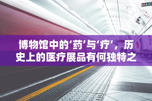 博物馆中的‘药’与‘疗’，历史上的医疗展品有何独特之处？