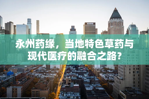 永州药缘，当地特色草药与现代医疗的融合之路？