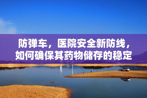 防弹车，医院安全新防线，如何确保其药物储存的稳定性？