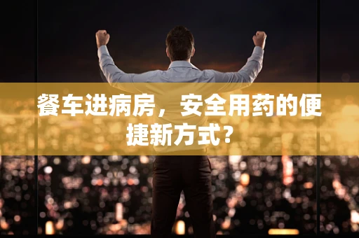 餐车进病房，安全用药的便捷新方式？