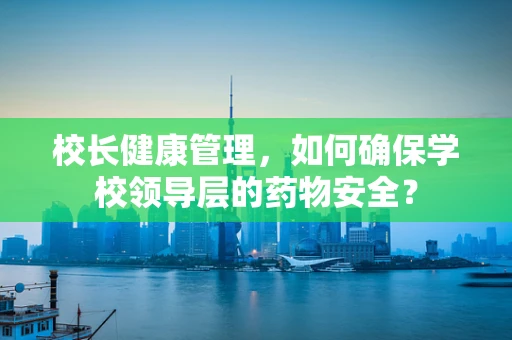 校长健康管理，如何确保学校领导层的药物安全？