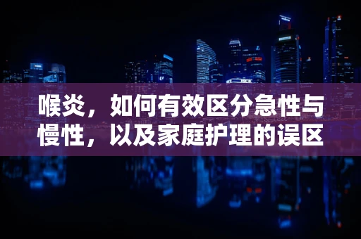 喉炎，如何有效区分急性与慢性，以及家庭护理的误区？