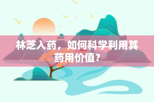林芝入药，如何科学利用其药用价值？