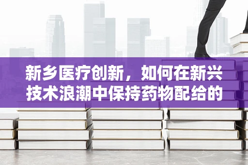 新乡医疗创新，如何在新兴技术浪潮中保持药物配给的安全与高效？