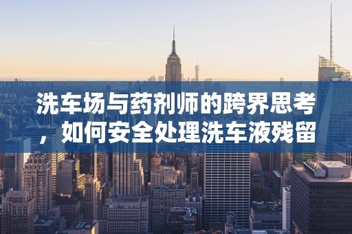 洗车场与药剂师的跨界思考，如何安全处理洗车液残留？