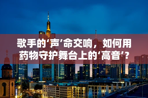 歌手的‘声’命交响，如何用药物守护舞台上的‘高音’？