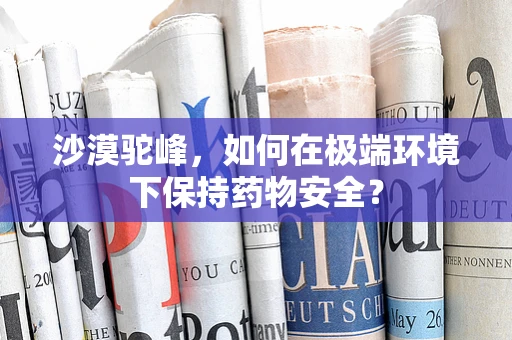 沙漠驼峰，如何在极端环境下保持药物安全？