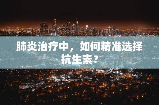 肺炎治疗中，如何精准选择抗生素？