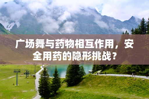 广场舞与药物相互作用，安全用药的隐形挑战？