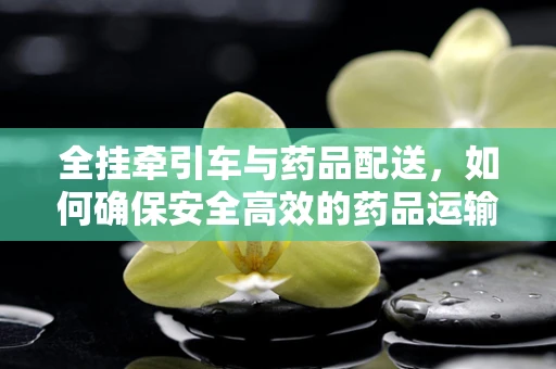 全挂牵引车与药品配送，如何确保安全高效的药品运输？