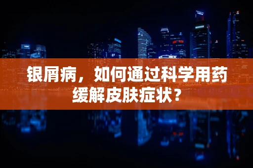 银屑病，如何通过科学用药缓解皮肤症状？