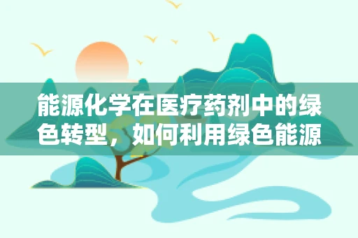 能源化学在医疗药剂中的绿色转型，如何利用绿色能源促进药物生产？