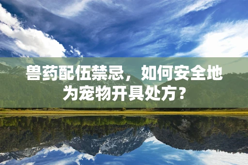兽药配伍禁忌，如何安全地为宠物开具处方？