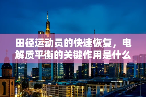 田径运动员的快速恢复，电解质平衡的关键作用是什么？