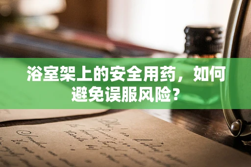 浴室架上的安全用药，如何避免误服风险？