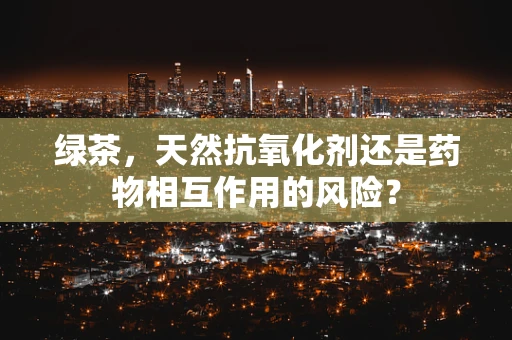 绿茶，天然抗氧化剂还是药物相互作用的风险？