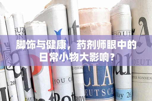 脚饰与健康，药剂师眼中的日常小物大影响？