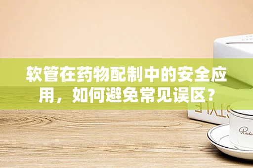 软管在药物配制中的安全应用，如何避免常见误区？