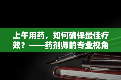 上午用药，如何确保最佳疗效？——药剂师的专业视角