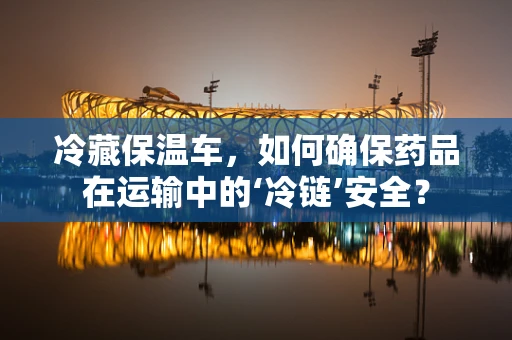 冷藏保温车，如何确保药品在运输中的‘冷链’安全？