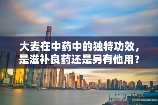大麦在中药中的独特功效，是滋补良药还是另有他用？