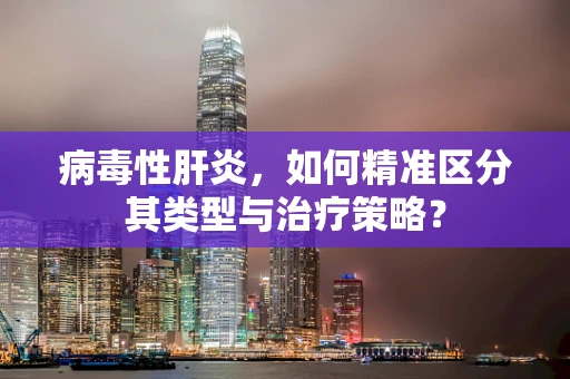 病毒性肝炎，如何精准区分其类型与治疗策略？
