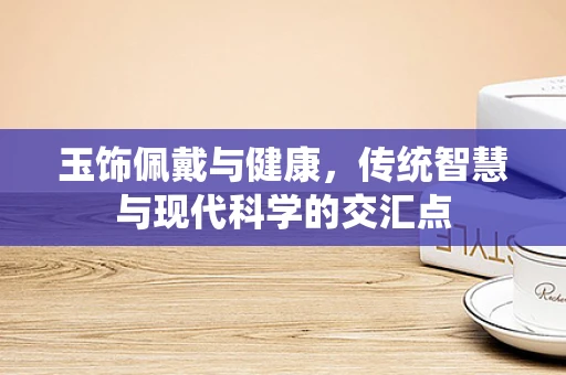 玉饰佩戴与健康，传统智慧与现代科学的交汇点