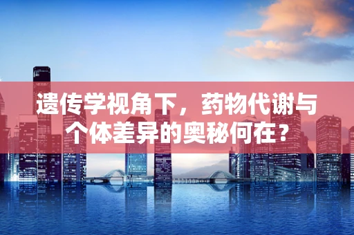 遗传学视角下，药物代谢与个体差异的奥秘何在？