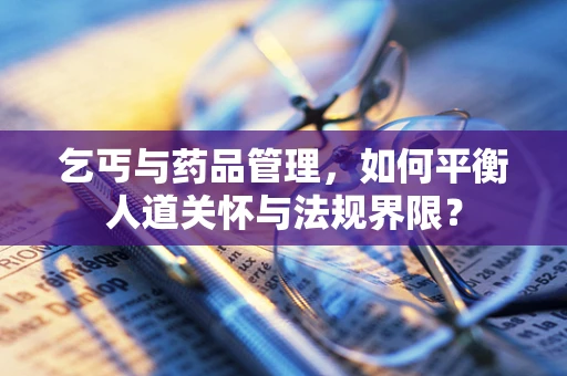 乞丐与药品管理，如何平衡人道关怀与法规界限？