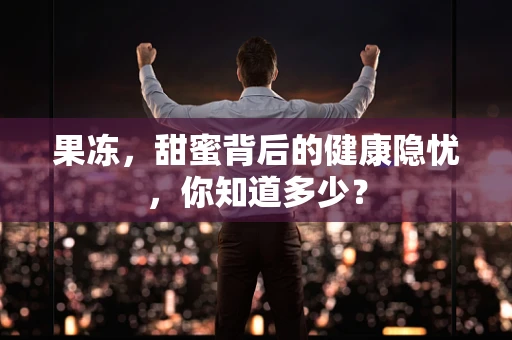 果冻，甜蜜背后的健康隐忧，你知道多少？