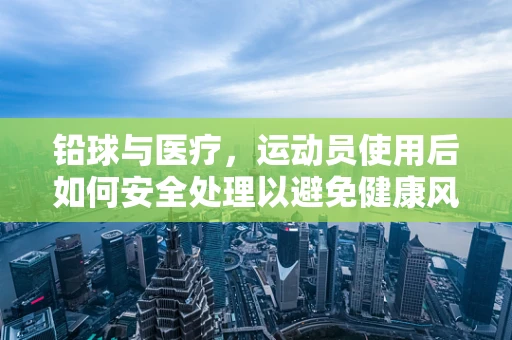 铅球与医疗，运动员使用后如何安全处理以避免健康风险？