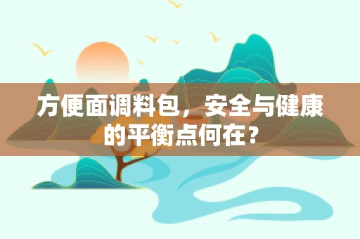 方便面调料包，安全与健康的平衡点何在？