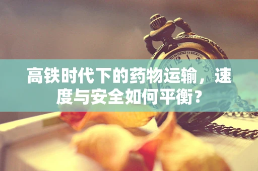 高铁时代下的药物运输，速度与安全如何平衡？