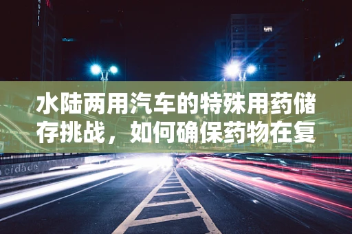 水陆两用汽车的特殊用药储存挑战，如何确保药物在复杂环境中的安全与效力？