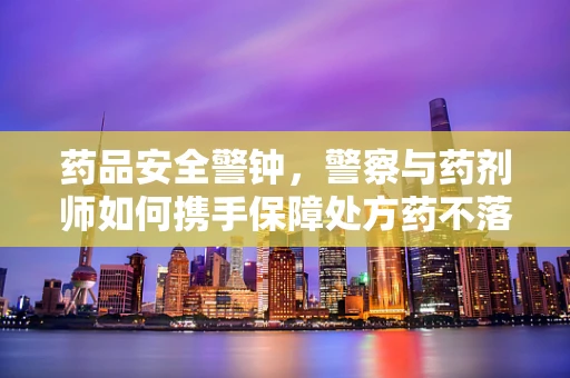 药品安全警钟，警察与药剂师如何携手保障处方药不落警的防线？