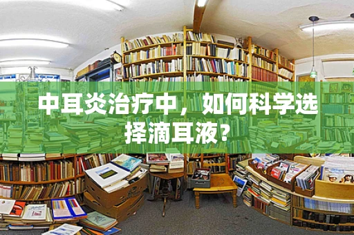 中耳炎治疗中，如何科学选择滴耳液？