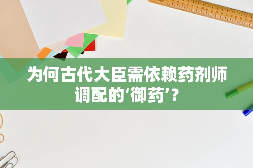为何古代大臣需依赖药剂师调配的‘御药’？