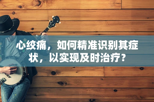 心绞痛，如何精准识别其症状，以实现及时治疗？
